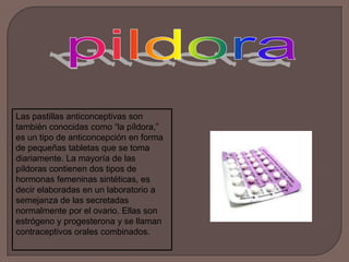 pildoraLas pastillas anticonceptivas son también conocidas como “la píldora,” es un tipo de anticoncepción en forma de pequeñas tabletas que se toma diariamente. La mayoría de las píldoras contienen dos tipos de hormonas femeninas sintéticas, es decir elaboradas en un laboratorio a semejanza de las secretadas normalmente por el ovario. Ellas son estrógeno y progesterona y se llaman contraceptivos orales combinados.  
