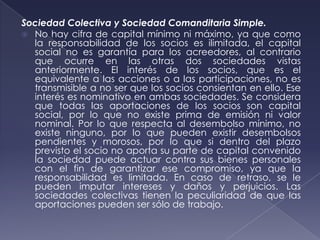 Sociedad Colectiva y Sociedad Comanditaria Simple.No hay cifra de capital mínimo ni máximo, ya que como la responsabilidad de los socios es ilimitada, el capital social no es garantía para los acreedores, al contrario que ocurre en las otras dos sociedades vistas anteriormente. El interés de los socios, que es el equivalente a las acciones o a las participaciones, no es transmisible a no ser que los socios consientan en ello. Ese interés es nominativo en ambas sociedades. Se considera que todas las aportaciones de los socios son capital social, por lo que no existe prima de emisión ni valor nominal. Por lo que respecta al desembolso mínimo, no existe ninguno, por lo que pueden existir desembolsos pendientes y morosos, por lo que si dentro del plazo previsto el socio no aporta su parte de capital convenido la sociedad puede actuar contra sus bienes personales con el fin de garantizar ese compromiso, ya que la responsabilidad es limitada. En caso de retraso, se le pueden imputar intereses y daños y perjuicios. Las sociedades colectivas tienen la peculiaridad de que las aportaciones pueden ser sólo de trabajo.