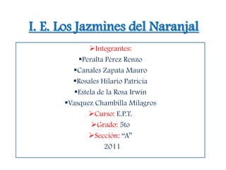 I. E. Los Jazmines del Naranjal
              Integrantes:
          Peralta Pérez Renzo
        Canales Zapata Mauro
        Rosales Hilario Patricia
         Estela de la Rosa Irwin
      Vasquez Chambilla Milagros
              Curso: E.P.T.
               Grado: 5to
              Sección: “A”
                   2011
 