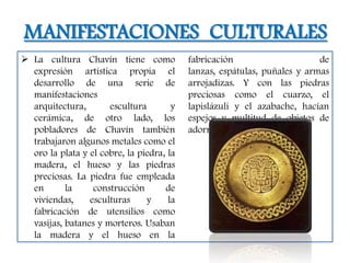MANIFESTACIONES CULTURALES
 La cultura Chavín tiene como             fabricación                     de
  expresión artística propia el            lanzas, espátulas, puñales y armas
  desarrollo de una serie de               arrojadizas. Y con las piedras
  manifestaciones                          preciosas como el cuarzo, el
  arquitectura,       escultura        y   lapislázuli y el azabache, hacían
  cerámica, de otro lado, los              espejos y multitud de objetos de
  pobladores de Chavín también             adorno.
  trabajaron algunos metales como el
  oro la plata y el cobre, la piedra, la
  madera, el hueso y las piedras
  preciosas. La piedra fue empleada
  en       la     construcción       de
  viviendas,     esculturas     y     la
  fabricación de utensilios como
  vasijas, batanes y morteros. Usaban
  la madera y el hueso en la
 