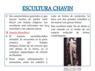 ESCULTURA CHAVIN
 Sus características generales es que   cejas en forma de serpientes, la
  fueron hechas de piedra (arte          boca con dos grandes colmillos y
  lítico) con énfasis religioso. Las     las manos con garras felinas.
  esculturas más relevantes son los     Esta escultura mide 5m de altura y
  monolitos y las cabezas clavas.        está clavado en el medio de un
 Lanzón Monolítico                      espacio reducido de forma
 El      Lanzón       monolítico(dios   cuadrangular.
  irritado). Se encuentra en la parte
  céntrica         del         Templo
  Antiguo, dentro de un crucero que
  está debajo de la tierra, en el
  complejo arqueológico de Chavín
  de Huántar.
 Posee rasgos antropomorfos y
  zoomorfos, como los cabellos y
 