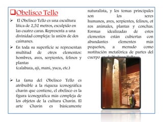 Obelisco Tello                            naturalista, y los temas principales
                                           son               los           seres
 El Obelisco Tello es una escultura       humanos, aves, serpientes, felinos, ot
  lítica de 2,52 metros, esculpido en      ros animales, plantas y conchas.
  las cuatro caras. Representa a una       Formas      idealizadas    de    estos
  divinidad compleja: la unión de dos      elementos están cubiertas con
  caimanes.                                abundantes         elementos      más
 En toda su superficie se representan     pequeños,      a      menudo    como
  multitud de otros elementos:             sustitución metafórica de partes del
  hombres, aves, serpientes, felinos y     cuerpo en el Obelisco Tello.
  plantas
  (calabaza, ají, maní, yuca, etc.)

 La fama del Obelisco Tello es
  atribuible a la riqueza iconográfica
  chavín que contiene, el obelisco es la
  figura iconográfica más compleja de
  los objetos de la cultura Chavín. El
  arte    Chavín     es    básicamente
 