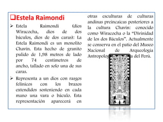 Estela Raimondi                       otras esculturas de culturas
                                       andinas preincaicas posteriores a
 Estela       Raimondi        (dios   la cultura Chavín: conocido
  Wiracocha,      dios     de    dos   como Wiracocha o la “Divinidad
  báculos, dios de dos caras): La      de los dos Báculos”. Actualmente
  Estela Raimondi es un monolito       se conserva en el patio del Museo
  Chavín. Esta hecho de granito        Nacional      de      Arqueología
  pulido de 1,98 metros de lado        Antropología e Historia del Perú.
  por      74    centímetros      de
  ancho, tallado en solo una de sus
  caras.
 Representa a un dios con rasgos
  felínicos    con     los    brazos
  extendidos sosteniendo en cada
  mano una vara o báculo. Esta
  representación aparecerá en
 