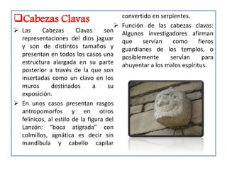 Cabezas Clavas                           convertido en serpientes.
                                         Función de las cabezas clavas:
 Las     Cabezas       Clavas     son Algunos investigadores afirman
  representaciones del dios jaguar que           servían    como    fieros
  y son de distintos tamaños y guardianes de los templos, o
  presentan en todos los casos una posiblemente            servían    para
  estructura alargada en su parte ahuyentar a los malos espíritus.
  posterior a través de la que son
  insertadas como un clavo en los
  muros       destinados       a     su
  exposición.
 En unos casos presentan rasgos
  antropomorfos y en otros
  felínicos, al estilo de la figura del
  Lanzón: “boca atigrada” con
  colmillos, agnática es decir sin
  mandíbula y cabello capilar
 
