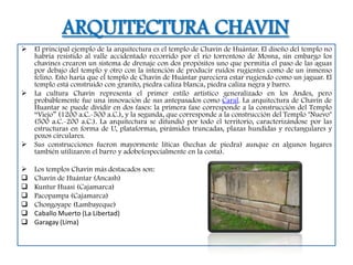ARQUITECTURA CHAVIN
   El principal ejemplo de la arquitectura es el templo de Chavín de Huántar. El diseño del templo no
    habría resistido al valle accidentado recorrido por el río torrentoso de Mosna, sin embargo los
    chavines crearon un sistema de drenaje con dos propósitos uno que permitía el paso de las aguas
    por debajo del templo y otro con la intención de producir ruidos rugientes como de un inmenso
    felino. Esto haría que el templo de Chavín de Huántar pareciera estar rugiendo como un jaguar. El
    templo está construido con granito, piedra caliza blanca, piedra caliza negra y barro.
   La cultura Chavín representa el primer estilo artístico generalizado en los Andes, pero
    probablemente fue una innovación de sus antepasados como Caral. La arquitectura de Chavín de
    Huantar se puede dividir en dos fases: la primera fase corresponde a la construcción del Templo
    “Viejo” (1200 a.C.-500 a.C.), y la segunda, que corresponde a la construcción del Templo "Nuevo"
    (500 a.C.-200 a.C.). La arquitectura se difundió por todo el territorio, caracterizándose por las
    estructuras en forma de U, plataformas, pirámides truncadas, plazas hundidas y rectangulares y
    pozos circulares.
   Sus construcciones fueron mayormente líticas (hechas de piedra) aunque en algunos lugares
    también utilizaron el barro y adobe(especialmente en la costa).

   Los templos Chavín más destacados son:
   Chavín de Huántar (Ancash)
   Kuntur Huasi (Cajamarca)
   Pacopampa (Cajamarca)
   Chongoyape (Lambayeque)
   Caballo Muerto (La Libertad)
   Garagay (Lima)
 