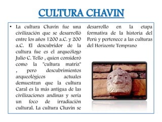 CULTURA CHAVIN
• La cultura Chavín fue una          desarrollo    en    la    etapa
  civilización que se desarrolló     formativa de la historia del
  entre los años 1200 a.C. y 200     Perú y pertenece a las culturas
  a.C. El descubridor de la          del Horizonte Temprano
  cultura fue es el arqueólogo
  Julio C. Tello , quien consideró
  como la "cultura matriz"
  ,     pero      descubrimientos
  arqueológicos           actuales
  demuestran que la cultura
  Caral es la más antigua de las
  civilizaciones andinas y sería
  un foco de irradiación
  cultural. La cultura Chavín se
 