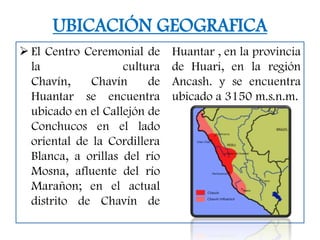 UBICACIÓN GEOGRAFICA
 El Centro Ceremonial de     Huantar , en la provincia
  la                cultura   de Huari, en la región
  Chavín,     Chavín     de   Ancash. y se encuentra
  Huantar se encuentra        ubicado a 3150 m.s.n.m.
  ubicado en el Callejón de
  Conchucos en el lado
  oriental de la Cordillera
  Blanca, a orillas del río
  Mosna, afluente del río
  Marañon; en el actual
  distrito de Chavín de
 