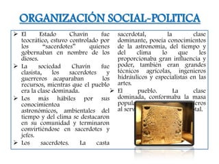 ORGANIZACIÓN SOCIAL-POLITICA
 El      Estado      Chavín       fue     sacerdotal,           la       clase
  teocrático, estuvo controlado por        dominante, poseía conocimientos
  los       “sacerdotes”     quienes       de la astronomía, del tiempo y
  gobernaban en nombre de los              del     clima      lo      que   les
  dioses.                                  proporcionaba gran influencia y
 La     sociedad      Chavín      fue     poder, también eran grandes
  clasista,    los    sacerdotes      y    técnicos agrícolas, ingenieros
  guerreros acaparaban              los    hidráulicos y especialistas en las
  recursos, mientras que el pueblo         artes.
  era la clase dominada.                  El      pueblo.          La    clase
 Los más hábiles por sus                  dominada, conformaba la masa
  conocimientoa                            popular agricultores y ganaderos
  astronómicos, ambientales del            al servicio de la casta sacerdotal.
  tiempo y del clima se destacaron
  en su comunidad y terminaron
  convirtiéndose en sacerdotes y
  jefes.
 Los     sacerdotes.     La     casta
 