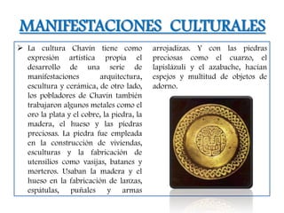 MANIFESTACIONES CULTURALES
 La cultura Chavín tiene como             arrojadizas. Y con las piedras
  expresión artística propia el            preciosas como el cuarzo, el
  desarrollo de una serie de               lapislázuli y el azabache, hacían
  manifestaciones         arquitectura,    espejos y multitud de objetos de
  escultura y cerámica, de otro lado,      adorno.
  los pobladores de Chavín también
  trabajaron algunos metales como el
  oro la plata y el cobre, la piedra, la
  madera, el hueso y las piedras
  preciosas. La piedra fue empleada
  en la construcción de viviendas,
  esculturas y la fabricación de
  utensilios como vasijas, batanes y
  morteros. Usaban la madera y el
  hueso en la fabricación de lanzas,
  espátulas, puñales y armas
 