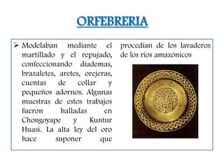 ORFEBRERIA
 Modelaban mediante el           procedían de los lavaderos
  martillado y el repujado,       de los ríos amazónicos
  confeccionando diademas,
  brazaletes, aretes, orejeras,
  cuentas     de     collar   y
  pequeños adornos. Algunas
  muestras de estos trabajos
  fueron       halladas      en
  Chongoyape       y     Kuntur
  Huasi. La alta ley del oro
  hace       suponer        que
 