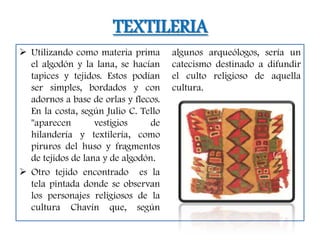 TEXTILERIA
 Utilizando como materia prima       algunos arqueólogos, sería un
  el algodón y la lana, se hacían     catecismo destinado a difundir
  tapices y tejidos. Estos podían     el culto religioso de aquella
  ser simples, bordados y con         cultura.
  adornos a base de orlas y flecos.
  En la costa, según Julio C. Tello
  "aparecen        vestigios     de
  hilandería y textilería, como
  piruros del huso y fragmentos
  de tejidos de lana y de algodón.
 Otro tejido encontrado es la
  tela pintada donde se observan
  los personajes religiosos de la
  cultura Chavín que, según
 