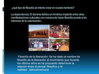 ¿qué tipo de filosofía se intento crear en nuestro territorio?

La dependencia: El dominio ibérico en América implantó entre otras
manifestaciones culturales una manera de hacer filosofía acorde a los
intereses de la colonización.




      Filosofía de la liberación: Se ha dado el nombre de
     filosofía de la liberación al movimiento que durante
     los últimos años se ha propuesto determinar la
     relación entre el pensar filosófico y la
     realidad latinoamericana
 