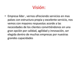 Visión:
• Empresa líder , vernos ofreciendo servicios en mas
  países con estructura propia y excelente servicio, nos
  vemos con mayores respuestas acorde a las
  necesidades de los clientes convirtiéndonos en una
  gran opción por calidad, agilidad y innovación, ser
  elegida dentro de muchas empresas por nuestras
  grandes capacidades
 