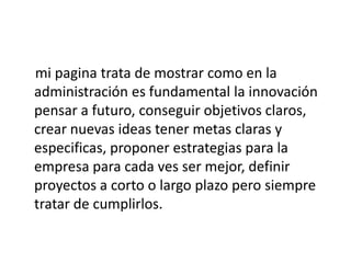mi pagina trata de mostrar como en la
administración es fundamental la innovación
pensar a futuro, conseguir objetivos claros,
crear nuevas ideas tener metas claras y
especificas, proponer estrategias para la
empresa para cada ves ser mejor, definir
proyectos a corto o largo plazo pero siempre
tratar de cumplirlos.
 