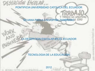 PONTIFICIA UNIVERSIDAD CATOLICA DEL ECUADOR



     SILVANA PAOLA CALVOPIÑA ZAMBRANO




   LA DESERCION ESCOLAR EN EL ECUADOR




       TECNOLOGIA DE LA EDUCACION



                   2012
 