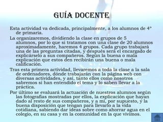 Guía docente
Esta actividad va dedicada, principalmente, a los alumnos de 4º
   de primaria.
La organizaremos, dividiendo la clase en grupos de 5
   alumnos, por lo que si tratamos con una clase de 20 alumnos
   aproximadamente, haremos 4 grupos. Cada grupo trabajará
   una de las preguntas citadas, y después será el encargado de
   explicárselo a sus compañeros. Según la buena o mala
   explicación que estos den recibirán una buena o mala
   calificación.
Tras esta primera actividad, llevaremos a toda la clase a la sala
   de ordenadores, dónde trabajarán con la página web con
   diversas actividades, y así, tanto ellos como nosotros
   sabremos si han entendido el tema y lo saben llevar a la
   práctica.
Por último se evaluará la actuación de nuestros alumnos según
   las fotografías mostradas por ellos, la explicación que hayan
   dado al resto de sus compañeros, y a mí, por supuesto, y la
   buena disposición que tengan para llevarlo a la vida
   cotidiana, sabiendo dar ideas sobre como ahorrar agua en el
   colegio, en su casa y en la comunidad en la que vivimos.
 