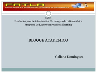 FATLA
Fundación para la Actualización Tecnológica de Latinoamérica
        Programa de Experto en Procesos Elearning




            BLOQUE ACADEMICO



                                    Galiana Domínguez
 
