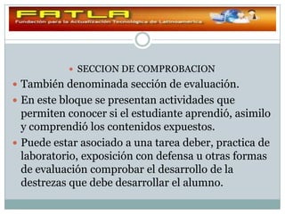  SECCION DE COMPROBACION
 También denominada sección de evaluación.
 En este bloque se presentan actividades que
  permiten conocer si el estudiante aprendió, asimilo
  y comprendió los contenidos expuestos.
 Puede estar asociado a una tarea deber, practica de
  laboratorio, exposición con defensa u otras formas
  de evaluación comprobar el desarrollo de la
  destrezas que debe desarrollar el alumno.
 