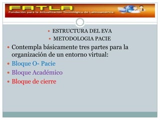  ESTRUCTURA DEL EVA
                METODOLOGIA PACIE
 Contempla básicamente tres partes para la
  organización de un entorno virtual:
 Bloque O- Pacie
 Bloque Académico
 Bloque de cierre
 