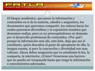 El bloque académico, que posee la información y
contenidos en si de la materia, cátedra o asignatura, los
documentos que queremos compartir, los enlaces hacia los
cuales queremos diversificar y la exposición temática que
deseamos realiza, pero ya no preocupándonos en demasía
por el desarrollo profesional de contenidos, ¿Por qué?,
porque la información esta ahí, esta lista, deja que sea el
estudiante, quien descubra el gusto de apropiarse de ella, la
imagen cuenta, si pero la concreción y diversidad son mas
valiosas. Ahora debes asegurarte que tu estudiante la lea, la
comparta, la interiorice, ¿Cómo? Generaras una barrera
que no pueda ser traspasada hasta que tenga la información
o conocimientos adecuados.
 