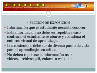  SECCION DE EXPOSICION
 Información que el estudiante necesita conocer.
 Esta información no debe ser repetitiva caso
  contrario el estudiante se aburre y abandona el
  entorno virtual de aprendizaje.
 Los contenidos debe ser de diverso punto de vista
  para el aprendizaje sea critico.
 No deben repetirse la información usar
  videos, archivos pdf, enlaces a web, etc.
 