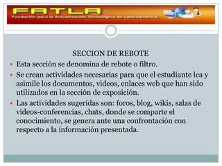 SECCION DE REBOTE
 Esta sección se denomina de rebote o filtro.
 Se crean actividades necesarias para que el estudiante lea y
  asimile los documentos, videos, enlaces web que han sido
  utilizados en la sección de exposición.
 Las actividades sugeridas son: foros, blog, wikis, salas de
  videos-conferencias, chats, donde se comparte el
  conocimiento, se genera ante una confrontación con
  respecto a la información presentada.
 