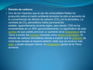 Dióxido de carbono Uno de los impactos que el uso de combustibles fósiles ha producido sobre el medio ambiente terrestre ha sido el aumento de la concentración de dióxido de carbono (CO2) en la atmósfera. La cantidad de CO2 atmosférico había permanecido estable, aparentemente durante siglos, pero desde 1750 se ha incrementado en un 30% aproximadamente. Lo significativo de este cambio es que puede provocar un aumento de la temperatura de la Tierra a través del proceso conocido como efecto invernadero. El dióxido de carbono atmosférico tiende a impedir que la radiación de onda larga escape al espacio exterior; dado que se produce más calor y puede escapar menos, la temperatura global de la Tierra aumenta.