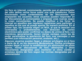 Un foro en internet, comúnmente, permite que el administrador del sitio defina varios foros sobre una sola plataforma. Éstos funcionarán como contenedores de las discusiones que empezarán los usuarios; otros usuarios pueden responder en las discusiones ya comenzadas o empezar unas nuevas según lo crean convenientes. Se puede clasificar a los foros de internet en aquellos que requieren registrarse para participar y aquellos en los que se puede aportar de manera anónima. En el primer tipo, los usuarios eligen un Nick, al que le asocian una contraseña y, probablemente, una dirección de correo electrónico para poder confirmar su deseo de unirse al foro. Los miembros, generalmente, tienen ciertas ventajas como las de poder personalizar la apariencia del foro, sus mensajes y sus perfiles (con información personal, avatares, etc.). Algunos usuarios pueden llegar a obtener privilegios en el foro o parte de él, se los denomina Moderadores. Dichos privilegios pueden llegar a incluir la modificación y/o eliminación de posts ajenos, mover discusiones de foro, eliminarlas y otros mecanismos designados para mantener el clima cordial y amistoso dentro del foro según las normas designadas por el administrador