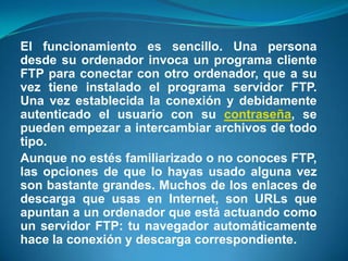 El funcionamiento es sencillo. Una persona desde su ordenador invoca un programa cliente FTP para conectar con otro ordenador, que a su vez tiene instalado el programa servidor FTP. Una vez establecida la conexión y debidamente autenticado el usuario con su contraseña, se pueden empezar a intercambiar archivos de todo tipo.Aunque no estés familiarizado o no conoces FTP, las opciones de que lo hayas usado alguna vez son bastante grandes. Muchos de los enlaces de descarga que usas en Internet, son URLs que apuntan a un ordenador que está actuando como un servidor FTP: tu navegador automáticamente hace la conexión y descarga correspondiente.