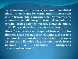 La educación a distancia es una modalidad educativa en la que los estudiantes no necesitan asistir físicamente a ningún aula. Normalmente, se envía al estudiante por correo el material de estudio (textos escritos, vídeos, cintas de audio, CD-ROM) y él devuelve los ejercicios resueltos. ...Situación educativa en la que el instructor y los alumnos están separados en el tiempo, el espacio o ambos. Los cursos de educación o formación a distancia son llevados a lugares remotos de forma síncrona o asíncrona, incluyendo correspondencia escrita.