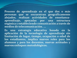 Proceso de aprendizaje en el que dos o más personas que se encuentran geográficamente alejados, realizan actividades de enseñanza-aprendizaje, apoyadas por una estructura orgánica y estableciendo comunicación a través de medios de telecomunicación. ...Es una estrategia educativa basada en la aplicación de la tecnología de aprendizaje sin limitación de lugar, tiempo, ocupación o edad de los estudiantes, implica nuevos roles para los alumnos y para los docentes, nuevas actitudes y nuevos enfoques metodológicos.