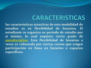 CARACTERISTICASlas características atractivas de esta modalidad de estudios es su flexibilidad de horarios. El estudiante se organiza su período de estudio por sí mismo, lo cual requiere cierto grado de autodisciplina. Esta flexibilidad de horarios a veces es vulnerada por ciertos cursos que exigen participación en línea en horarios o espacios específicos.