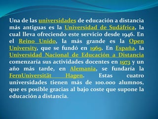 Una de las universidades de educación a distancia más antiguas es la Universidad de Sudáfrica, la cual lleva ofreciendo este servicio desde 1946. En el Reino Unido, la más grande es la Open University, que se fundó en 1969. En España, la Universidad Nacional de Educación a Distancia comenzaría sus actividades docentes en 1973 y un año más tarde, en Alemania, se fundaría la FernUniversität Hagen. Estas cuatro universidades tienen más de 100.000 alumnos, que es posible gracias al bajo coste que supone la educación a distancia. 