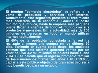 El término "comercio electrónico" se refiere a la venta de productos y servicios por Internet. Actualmente, este segmento presenta el crecimiento más acelerado de la economía. Gracias al costo mínimo que implica, hasta la empresa más pequeña puede llegar a clientes de todo el mundo con sus productos y mensajes. En la actualidad, más de 250 millones de personas en todo el mundo utilizan Internet habitualmente.El 69% de la población conectada a la red ha realizado al menos una compra en los últimos 90 días. Teniendo en cuenta estos datos, los analistas estiman que este sistema generará ventas por un valor de USD 3,2 mil millones de dólares hasta el año 2004. Si se calcula que el ingreso promedio familiar de los usuarios de Internet asciende a USD 59.000, captar a este público objetivo de gran atractivo sería muy beneficioso para su negocio.
