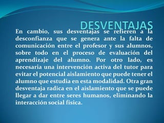DESVENTAJASEn cambio, sus desventajas se refieren a la desconfianza que se genera ante la falta de comunicación entre el profesor y sus alumnos, sobre todo en el proceso de evaluación del aprendizaje del alumno. Por otro lado, es necesaria una intervención activa del tutor para evitar el potencial aislamiento que puede tener el alumno que estudia en esta modalidad. Otra gran desventaja radica en el aislamiento que se puede llegar a dar entre seres humanos, eliminando la interacción social física.