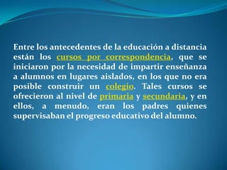 Entre los antecedentes de la educación a distancia están los cursos por correspondencia, que se iniciaron por la necesidad de impartir enseñanza a alumnos en lugares aislados, en los que no era posible construir un colegio. Tales cursos se ofrecieron al nivel de primaria y secundaria, y en ellos, a menudo, eran los padres quienes supervisaban el progreso educativo del alumno.