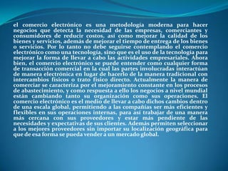 el comercio electrónico es una metodología moderna para hacer negocios que detecta la necesidad de las empresas, comerciantes y consumidores de reducir costos, así como mejorar la calidad de los bienes y servicios, además de mejorar el tiempo de entrega de los bienes o servicios. Por lo tanto no debe seguirse contemplando el comercio electrónico como una tecnología, sino que es el uso de la tecnología para mejorar la forma de llevar a cabo las actividades empresariales. Ahora bien, el comercio electrónico se puede entender como cualquier forma de transacción comercial en la cual las partes involucradas interactúan de manera electrónica en lugar de hacerlo de la manera tradicional con intercambios físicos o trato físico directo. Actualmente la manera de comerciar se caracteriza por el mejoramiento constante en los procesos de abastecimiento, y como respuesta a ello los negocios a nivel mundial están cambiando tanto su organización como sus operaciones. El comercio electrónico es el medio de llevar a cabo dichos cambios dentro de una escala global, permitiendo a las compañías ser más eficientes y flexibles en sus operaciones internas, para así trabajar de una manera más cercana con sus proveedores y estar más pendiente de las necesidades y expectativas de sus clientes. Además permiten seleccionar a los mejores proveedores sin importar su localización geográfica para que de esa forma se pueda vender a un mercado global. 