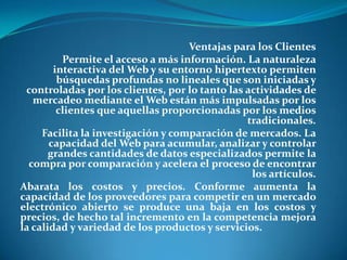 Ventajas para los ClientesPermite el acceso a más información. La naturaleza interactiva del Web y su entorno hipertexto permiten búsquedas profundas no lineales que son iniciadas y controladas por los clientes, por lo tanto las actividades de mercadeo mediante el Web están más impulsadas por los clientes que aquellas proporcionadas por los medios tradicionales.Facilita la investigación y comparación de mercados. La capacidad del Web para acumular, analizar y controlar grandes cantidades de datos especializados permite la compra por comparación y acelera el proceso de encontrar los artículos. Abarata los costos y precios. Conforme aumenta la capacidad de los proveedores para competir en un mercado electrónico abierto se produce una baja en los costos y precios, de hecho tal incremento en la competencia mejora la calidad y variedad de los productos y servicios. 