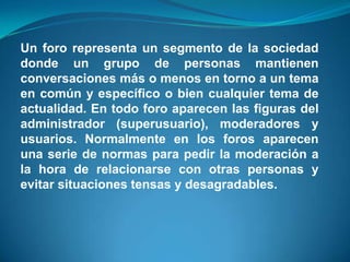 Un foro representa un segmento de la sociedad donde un grupo de personas mantienen conversaciones más o menos en torno a un tema en común y específico o bien cualquier tema de actualidad. En todo foro aparecen las figuras del administrador (superusuario), moderadores y usuarios. Normalmente en los foros aparecen una serie de normas para pedir la moderación a la hora de relacionarse con otras personas y evitar situaciones tensas y desagradables.