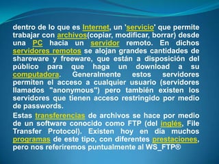 dentro de lo que es Internet, un 'servicio' que permite trabajar con archivos(copiar, modificar, borrar) desde una PC hacia un servidor remoto. En dichos servidores remotos se alojan grandes cantidades de shareware y freeware, que están a disposición del público para que haga un download a su computadora. Generalmente estos servidores permiten el acceso a cualquier usuario (servidores llamados "anonymous") pero también existen los servidores que tienen acceso restringido por medio de passwords.Estas transferencias de archivos se hace por medio de un software conocido como FTP (del inglés, File Transfer Protocol). Existen hoy en día muchos programas de este tipo, con diferentes prestaciones, pero nos referiremos puntualmente al WS_FTP®