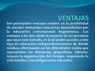 VENTAJASSus principales ventajas residen en la posibilidad de atender demandas educativas insatisfechas por la educación convencional hegemónica. Las ventajas a las que alude la mayoría de las personas que usan este método, es la de poder acceder a este tipo de educación independientemente de dónde residan, eliminando así las dificultades reales que representan las distancias geográficas. Además, respeta la organización del tiempo, respetando la vida familiar y las obligaciones laborales.