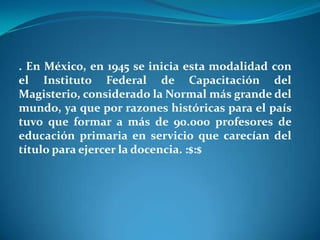 . En México, en 1945 se inicia esta modalidad con el Instituto Federal de Capacitación del Magisterio, considerado la Normal más grande del mundo, ya que por razones históricas para el país tuvo que formar a más de 90.000 profesores de educación primaria en servicio que carecían del título para ejercer la docencia. :$:$