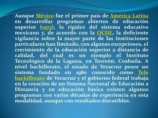 Aunque México fue el primer país de América Latina en desarrollar programas abiertos de educación superior (1973), la rigidez del sistema educativo mexicano y, de acuerdo con la OCDE, la deficiente vigilancia sobre la mayor parte de las instituciones particulares han limitado, con algunas excepciones, el crecimiento de la educación superior a distancia de calidad, del cual es un ejemplo el Instituto Tecnológico de la Laguna, en Torreón, Coahuila. A nivel bachillerato, el estado de Veracruz posee un sistema fundado en 1980 conocido como Tele bachillerato de Veracruz y el gobierno federal trabaja en la creación de un Sistema Nacional de Educación a Distancia y en educación básica existen algunos programas con varias décadas de experiencia en esta modalidad, aunque con resultados discutibles.