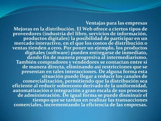 Ventajas para las empresasMejoras en la distribución. El Web ofrece a ciertos tipos de proveedores (industria del libro, servicios de información, productos digitales) la posibilidad de participar en un mercado interactivo, en el que los costos de distribución o ventas tienden a cero. Por poner un ejemplo, los productos digitales (software) pueden entregarse de inmediato, dando fin de manera progresiva al intermediarismo. También compradores y vendedores se contactan entre sí de manera directa, eliminando así restricciones que se presentan en tales interacciones. De alguna forma esta situación puede llegar a reducir los canales de comercialización, permitiendo que la distribución sea eficiente al reducir sobrecosto derivado de la uniformidad, automatización e integración a gran escala de sus procesos de administración. De igual forma se puede disminuir el tiempo que se tardan en realizar las transacciones comerciales, incrementando la eficiencia de las empresas. 
