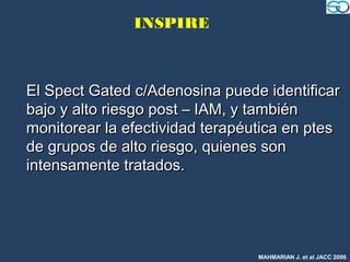 INSPIRE



El Spect Gated c/Adenosina puede identificar
bajo y alto riesgo post – IAM, y también
monitorear la efectividad terapéutica en ptes
de grupos de alto riesgo, quienes son
intensamente tratados.




                                 MAHMARIAN J. et al JACC 2006
 