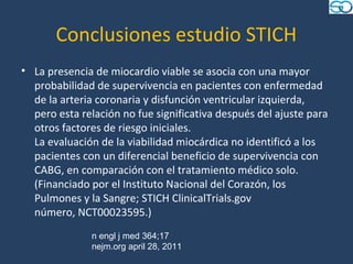 Conclusiones estudio STICH
• La presencia de miocardio viable se asocia con una mayor
  probabilidad de supervivencia en pacientes con enfermedad
  de la arteria coronaria y disfunción ventricular izquierda,
  pero esta relación no fue significativa después del ajuste para
  otros factores de riesgo iniciales.
  La evaluación de la viabilidad miocárdica no identificó a los
  pacientes con un diferencial beneficio de supervivencia con
  CABG, en comparación con el tratamiento médico solo.
  (Financiado por el Instituto Nacional del Corazón, los
  Pulmones y la Sangre; STICH ClinicalTrials.gov
  número, NCT00023595.)
              n engl j med 364;17
              nejm.org april 28, 2011
 