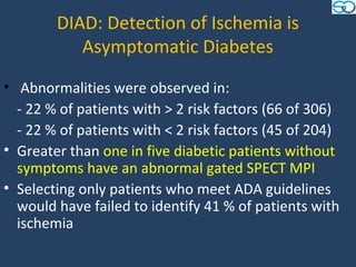 DIAD: Detection of Ischemia is
           Asymptomatic Diabetes
• Abnormalities were observed in:
  - 22 % of patients with > 2 risk factors (66 of 306)
  - 22 % of patients with < 2 risk factors (45 of 204)
• Greater than one in five diabetic patients without
  symptoms have an abnormal gated SPECT MPI
• Selecting only patients who meet ADA guidelines
  would have failed to identify 41 % of patients with
  ischemia
 