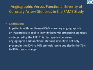 Angiographic Versus Functional Severity of
  Coronary Artery Stenoses in the FAME Study

• Conclusions
• In patients with multivessel CAD, coronary angiography is
  an inappropriate tool to identify ischemia-producing stenoses
  as detected by the FFR. This discrepancy between
  angiographic and functional stenosis severity is not only
  present in the 50% to 70% stenosis range but also in the 71%
  to 90% stenosis range.
 