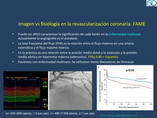 Imagen vs fisiología en la revascularización coronaria. FAME
    •    Puede ser difícil caracterizar la significación de cada lesión en la enfermedad multivaso.
         Actualmente la angiografía es el standard.
    •    La tasa fraccional del flujo (FFR) es la relación entre el flujo máximo en una arteria
         estenótica y el flujo máximo teórico.
    •    En la práctica es una relación entre la presión media distal a la estenosis y la presión
         media aórtica en hiperemia máxima (adenosina). FFR< 0.80 = isquemia
    •    Pacientes con enfermedad multivaso. Se utilizaron stents liberadores de fármacos

                                                                                              p<0.05




n= 509 (980 stents, 1.9 por pte) n= 496 (1359 stents, 2.7 por pte)
                                                                     Tonino. N Engl J Med 2009;360:213-24
 