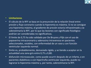 •   Limitaciones
•   El cálculo de la RFF se basa en la presunción de la relación lineal entre
    presión y flujo coronario cuando la hiperemia es máxima. Si no se consigue
    una hiperemia máxima, el gradiente de presión estaría infraestimado y se
    sobrestimaría la RFF, por lo que las lesiones con significado fisiológico
    podrían ser consideradas no significativas.
•   El límite de 0,75 ha sido validado por De Bruyne y Pijls con el uso de
    papaverina intracoronaria y adenosina intravenosa en pacientes
    seleccionados, estables, con enfermedad de un vaso y con función
    ventricular izquierda normal.
•   límite es, probablemente, demasiado rígido, y se tiende a aceptar en la
    actualidad una zona gris entre 0,75 y 0,80.
•   disfunción microvascular, como puede ocurrir después de un infarto, o en
    pacientes diabéticos o con hipertrofia ventricular izquierda, puede no
    lograrse la hiperemia máxima y, por tanto, sobrestimarse la RFF.
 